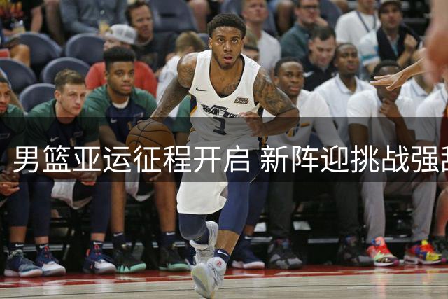男篮亚运征程开启 新阵迎挑战强敌虎视